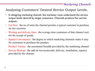 Marketing Channels
Analyzing Customers’ Desired Service Output Levels.
   In designing marketing channel, the marketer must understand the service
    output levels desired by target customers. Channels produce five service
    outputs.
s   Lot Size: the no of units the channel permits a typical customer to purchase
    on one occasion.
t   Waiting and delivery time: the average time customers of that channel wait
    for the receipt of goods.
o   Spatial Convenience: the degree to which marketing channels make it easy
    for customers to purchase the product.
    Product Variety: the assortment breadth provided by the marketing channel
r   Service Backup: the add on services(credit, delivery, installation, repairs)
    provided by the channel.
 