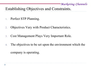 Marketing Channels
Establishing Objectives and Constraints.

1.   Perfect STP Planning.

2.   Objectives Vary with Product Characteristics.

3.   Cost Management Plays Very Important Role.

4.   The objectives to be set upon the environment which the

     company is operating.
 