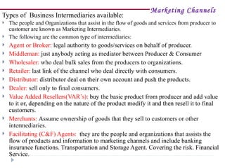 Marketing Channels
Types of Business Intermediaries available:
   The people and Organizations that assist in the flow of goods and services from producer to
    customer are known as Marketing Intermediaries.
   The following are the common type of intermediaries:
   Agent or Broker: legal authority to goods/services on behalf of producer.
   Middleman: just anybody acting as mediator between Producer & Consumer
   Wholesaler: who deal bulk sales from the producers to organizations.
   Retailer: last link of the channel who deal directly with consumers.
   Distributor: distributor deal on their own account and push the products.
   Dealer: sell only to final consumers.
   Value Added Resellers(VAR’s): buy the basic product from producer and add value
    to it or, depending on the nature of the product modify it and then resell it to final
    customers.
   Merchants: Assume ownership of goods that they sell to customers or other
    intermediaries.
   Facilitating (C&F) Agents: they are the people and organizations that assists the
    flow of products and information to marketing channels and include banking
    insurance functions. Transportation and Storage Agent. Covering the risk. Financial
    Service.
 