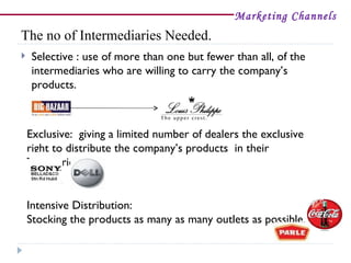 Marketing Channels
The no of Intermediaries Needed.
   Selective : use of more than one but fewer than all, of the
    intermediaries who are willing to carry the company’s
    products.



    Exclusive: giving a limited number of dealers the exclusive
    right to distribute the company’s products in their
    Territories.


    Intensive Distribution:
    Stocking the products as many as many outlets as possible.
 