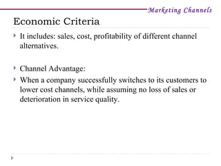 Marketing Channels
Economic Criteria
   It includes: sales, cost, profitability of different channel
    alternatives.

   Channel Advantage:
   When a company successfully switches to its customers to
    lower cost channels, while assuming no loss of sales or
    deterioration in service quality.
 