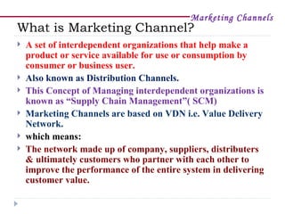 Marketing Channels
What is Marketing Channel?
   A set of interdependent organizations that help make a
    product or service available for use or consumption by
    consumer or business user.
   Also known as Distribution Channels.
   This Concept of Managing interdependent organizations is
    known as “Supply Chain Management”( SCM)
   Marketing Channels are based on VDN i.e. Value Delivery
    Network.
   which means:
   The network made up of company, suppliers, distributers
    & ultimately customers who partner with each other to
    improve the performance of the entire system in delivering
    customer value.
 