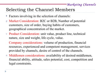 Marketing Channels
Selecting the Channel Members
   Factors involving in the selection of channels:
g   Market Consideration: B2C or B2B, Number of potential
    customers, size of order, buying habits of customers,
    geographical concentration of the market.
c   Product Consideration: unit value, product line, technical
    nature, size and weight, life cycle, value.
    Company considerations: volume of production, financial
    resources, experienced and competent management, services
    provided by channels, desire of control of the channels.
n   Middlemen considerations: availability of desired middlemen,
    financial ability, attitude, sales potential, cost, competition and
    legal constraints.
 