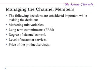 Marketing Channels
Managing the Channel Members
   The following decisions are considered important while
    making the decision:
   Marketing mix variables.
   Long term commitments.(PRM)
   Degree of channel control.
   Level of customer services.
   Price of the product/services.
 