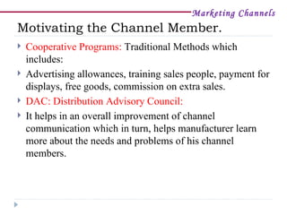 Marketing Channels
Motivating the Channel Member.
   Cooperative Programs: Traditional Methods which
    includes:
   Advertising allowances, training sales people, payment for
    displays, free goods, commission on extra sales.
   DAC: Distribution Advisory Council:
   It helps in an overall improvement of channel
    communication which in turn, helps manufacturer learn
    more about the needs and problems of his channel
    members.
 
