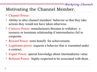 Marketing Channels
Motivating the Channel Member.
   Channel Power:
   Ability to alter channel members’ behavior so that they take
    actions they would not have taken otherwise.
   Coercive Power: manufacturers threaten to withdraw a
    resource or terminate relationship if intermediaries fail to
    cooperate.
   Reward Power: extra benefit for achievements.
   Legitimate power: requests a behavior that is warranted under
    a contract.
   Expert Power: special knowledge about intermediaries value.
   Referent Power: highly respected to be associated with them.
 