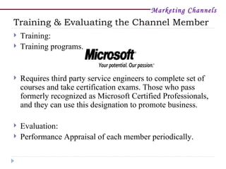 Marketing Channels
Training & Evaluating the Channel Member
   Training:
   Training programs.


   Requires third party service engineers to complete set of
    courses and take certification exams. Those who pass
    formerly recognized as Microsoft Certified Professionals,
    and they can use this designation to promote business.

   Evaluation:
   Performance Appraisal of each member periodically.
 