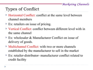 Marketing Channels
Types of Conflict
   Horizontal Conflict: conflict at the same level between
    channel members
   Ex: retailers on issue of pricing.
   Vertical Conflict: conflict between different level with in
    the same channel
   Ex: wholesaler & Manufacturer Conflict on issue of
    delivery of goods.
   Multichannel Conflict: with two or more channels
    established by the manufacturer to sell in the market
   Ex: retailer-distributor- manufacturer conflict related to
    credit facility
 
