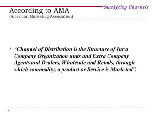 Marketing Channels
According to AMA
(American Marketing Association)




   “Channel of Distribution is the Structure of Intra
    Company Organization units and Extra Company
    Agents and Dealers, Wholesale and Retails, through
    which commodity, a product or Service is Marketed”.
 
