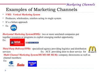 Marketing Channels
    Examples of Marketing Channels
   VMS: Vertical Marketing System
   Producers, wholesalers, retailers acting in single system.
   It’s a failure approach
   Ex:


Horizontal Marketing System(HMS): two or more unrelated companies put
together resources or programs to exploit emerging market opportunity.
Ex:


Third Party Delivery(TPD): specialized agency providing logistics and distribution
services                            Ex: ACE providing door to door service for
 Multi Channel Marketing System(MCMS OR MLM): company showrooms as well as
 channel members:
 Ex:
 
