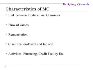 Marketing Channels
Characteristics of MC
   Link between Producer and Consumer.

   Flow of Goods.

   Remuneration.

   Classification-Direct and Indirect.

   Activities- Financing, Credit Facility Etc.
 