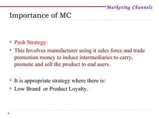 Marketing Channels
Importance of MC


   Push Strategy:
   This Involves manufacturer using it sales force and trade
    promotion money to induce intermediaries to carry,
    promote and sell the product to end users.

   It is appropriate strategy where there is:
   Low Brand or Product Loyalty.
 