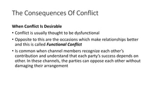 The Consequences Of Conflict
When Conflict Is Desirable
• Conflict is usually thought to be dysfunctional
• Opposite to this are the occasions which make relationships better
and this is called Functional Conflict
• Is common when channel members recognize each other’s
contribution and understand that each party’s success depends on
other. In these channels, the parties can oppose each other without
damaging their arrangement
 