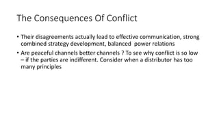 The Consequences Of Conflict
• Their disagreements actually lead to effective communication, strong
combined strategy development, balanced power relations
• Are peaceful channels better channels ? To see why conflict is so low
– if the parties are indifferent. Consider when a distributor has too
many principles
 