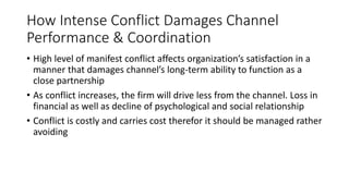 How Intense Conflict Damages Channel
Performance & Coordination
• High level of manifest conflict affects organization’s satisfaction in a
manner that damages channel’s long-term ability to function as a
close partnership
• As conflict increases, the firm will drive less from the channel. Loss in
financial as well as decline of psychological and social relationship
• Conflict is costly and carries cost therefor it should be managed rather
avoiding
 