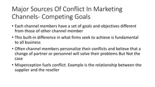 Major Sources Of Conflict In Marketing
Channels- Competing Goals
• Each channel members have a set of goals and objectives different
from those of other channel member
• This built-in difference in what firms seek to achieve is fundamental
to all business
• Often channel members personalize their conflicts and believe that a
change of partner or personnel will solve their problems But Not the
case
• Misperception fuels conflict. Example is the relationship between the
supplier and the reseller
 