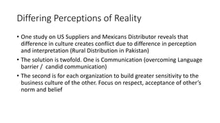 Differing Perceptions of Reality
• One study on US Suppliers and Mexicans Distributor reveals that
difference in culture creates conflict due to difference in perception
and interpretation (Rural Distribution in Pakistan)
• The solution is twofold. One is Communication (overcoming Language
barrier / candid communication)
• The second is for each organization to build greater sensitivity to the
business culture of the other. Focus on respect, acceptance of other’s
norm and belief
 