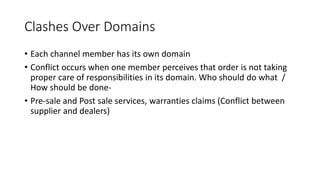 Clashes Over Domains
• Each channel member has its own domain
• Conflict occurs when one member perceives that order is not taking
proper care of responsibilities in its domain. Who should do what /
How should be done-
• Pre-sale and Post sale services, warranties claims (Conflict between
supplier and dealers)
 