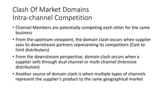 Clash Of Market Domains
Intra-channel Competition
• Channel Members are potentially competing each other for the same
business
• From the upstream viewpoint, the domain clash occurs when supplier
sees its downstream partners representing its competitors (Cost to
limit distributors)
• From the downstream perspective, domain clash occurs when a
supplier sells through dual channel or multi-channel (Intensive
distribution)
• Another source of domain clash is when multiple types of channels
represent the supplier’s product to the same geographical market
 
