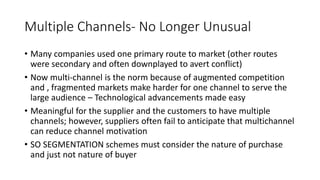 Multiple Channels- No Longer Unusual
• Many companies used one primary route to market (other routes
were secondary and often downplayed to avert conflict)
• Now multi-channel is the norm because of augmented competition
and , fragmented markets make harder for one channel to serve the
large audience – Technological advancements made easy
• Meaningful for the supplier and the customers to have multiple
channels; however, suppliers often fail to anticipate that multichannel
can reduce channel motivation
• SO SEGMENTATION schemes must consider the nature of purchase
and just not nature of buyer
 