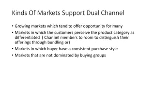 Kinds Of Markets Support Dual Channel
• Growing markets which tend to offer opportunity for many
• Markets in which the customers perceive the product category as
differentiated ( Channel members to room to distinguish their
offerings through bundling or)
• Markets in which buyer have a consistent purchase style
• Markets that are not dominated by buying groups
 