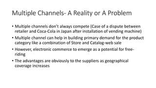 Multiple Channels- A Reality or A Problem
• Multiple channels don’t always compete (Case of a dispute between
retailer and Coca-Cola in Japan after installation of vending machine)
• Multiple channel can help in building primary demand for the product
category like a combination of Store and Catalog-web sale
• However, electronic commerce to emerge as a potential for free-
riding
• The advantages are obviously to the suppliers as geographical
coverage increases
 