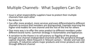 Multiple Channels- What Suppliers Can Do
• Issue is what responsibility suppliers have to protect their multiple
channels from each other
• No Action Or
• Can offer more product, more services and even differentiated to different
channels to ensure that members are distinguished. Example reserving the
higher-end models for one channel and the rest of the line for others
• One more way is to offer the same product to different members under
different brand name. Common Strategy in Automobiles and Appliances
• A variation to the theme is to sell primary or flagship of the product
through one channel (Independent Channel) while the peripheral through
captive channels. More frequent in Telecom sectors – Vendor and Sub-Con
concepts, IT industries where major products and minor products are sold
through different channel
 