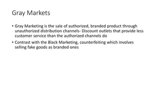 Gray Markets
• Gray Marketing is the sale of authorized, branded product through
unauthorized distribution channels- Discount outlets that provide less
customer service than the authorized channels do
• Contrast with the Black Marketing, counterfeiting which involves
selling fake goods as branded ones
 