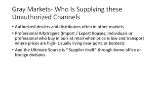 Gray Markets- Who Is Supplying these
Unauthorized Channels
• Authorized dealers and distributors often in other markets
• Professional Arbitragers (Import / Export houses; Individuals or
professional who buy in bulk at retail when price is low and transport
where prices are high- Usually living near ports or borders)
• And the Ultimate Source is “ Supplier itself” through home office or
foreign divisions
 