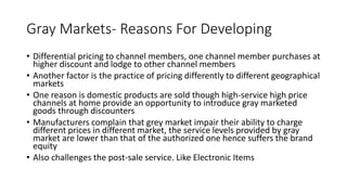 Gray Markets- Reasons For Developing
• Differential pricing to channel members, one channel member purchases at
higher discount and lodge to other channel members
• Another factor is the practice of pricing differently to different geographical
markets
• One reason is domestic products are sold though high-service high price
channels at home provide an opportunity to introduce gray marketed
goods through discounters
• Manufacturers complain that grey market impair their ability to charge
different prices in different market, the service levels provided by gray
market are lower than that of the authorized one hence suffers the brand
equity
• Also challenges the post-sale service. Like Electronic Items
 