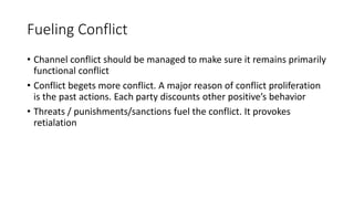 Fueling Conflict
• Channel conflict should be managed to make sure it remains primarily
functional conflict
• Conflict begets more conflict. A major reason of conflict proliferation
is the past actions. Each party discounts other positive’s behavior
• Threats / punishments/sanctions fuel the conflict. It provokes
retialation
 