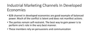 Industrial Marketing Channels In Developed
Economies
• B2B channel in developed economies are good example of balanced
power. Much of the conflict is latent and does not manifest actions
• The parties remain self-restraint. The best way to gain power is to
perform one’s role in the very best manner.
• These members rely on persuasions and communication
 