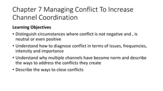 Chapter 7 Managing Conflict To Increase
Channel Coordination
Learning Objectives
• Distinguish circumstances where conflict is not negative and , is
neutral or even positive
• Understand how to diagnose conflict in terms of issues, frequencies,
intensity and importance
• Understand why multiple channels have become norm and describe
the ways to address the conflicts they create
• Describe the ways to close conflicts
 