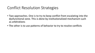 Conflict Resolution Strategies
• Two approaches. One is to try to keep conflict from escalating into the
dysfunctional zone. This is done by institutionalized mechanism such
as arbitrations
• The other is to use patterns of behavior to try to resolve conflicts
 