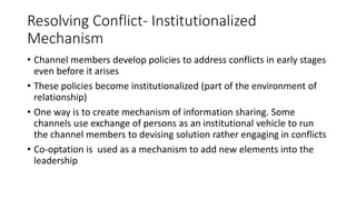 Resolving Conflict- Institutionalized
Mechanism
• Channel members develop policies to address conflicts in early stages
even before it arises
• These policies become institutionalized (part of the environment of
relationship)
• One way is to create mechanism of information sharing. Some
channels use exchange of persons as an institutional vehicle to run
the channel members to devising solution rather engaging in conflicts
• Co-optation is used as a mechanism to add new elements into the
leadership
 
