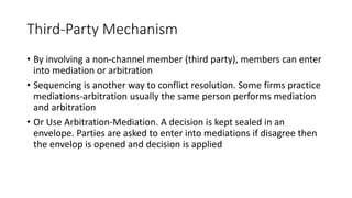 Third-Party Mechanism
• By involving a non-channel member (third party), members can enter
into mediation or arbitration
• Sequencing is another way to conflict resolution. Some firms practice
mediations-arbitration usually the same person performs mediation
and arbitration
• Or Use Arbitration-Mediation. A decision is kept sealed in an
envelope. Parties are asked to enter into mediations if disagree then
the envelop is opened and decision is applied
 