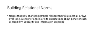 Building Relational Norms
• Norms that how channel members manage their relationship. Grows
over time. A channel’s norm are its expectations about behavior such
as Flexibility, Solidarity and Information exchange
 