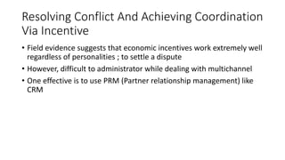 Resolving Conflict And Achieving Coordination
Via Incentive
• Field evidence suggests that economic incentives work extremely well
regardless of personalities ; to settle a dispute
• However, difficult to administrator while dealing with multichannel
• One effective is to use PRM (Partner relationship management) like
CRM
 