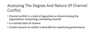 Assessing The Degree And Nature Of Channel
Conflict
• Channel conflict is a state of opposition or discord among the
organizations comprising a marketing channel
• Is a normal state of channel
• Certain amount of conflict is desirable for maximizing performance
 