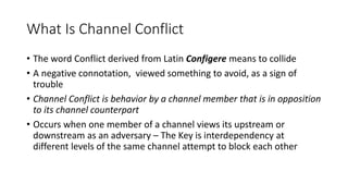 What Is Channel Conflict
• The word Conflict derived from Latin Configere means to collide
• A negative connotation, viewed something to avoid, as a sign of
trouble
• Channel Conflict is behavior by a channel member that is in opposition
to its channel counterpart
• Occurs when one member of a channel views its upstream or
downstream as an adversary – The Key is interdependency at
different levels of the same channel attempt to block each other
 