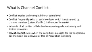 What Is Channel Conflict
• Conflict implies an incompatibility at some level
• Conflict frequently exists at such low level which is not sensed by
channel member (Latent Conflict) is the norm in market
• Interests of all parties collide due to separate goals, autonomy and
limited resources
• Latent Conflict exists when the conditions are right for the contention
but members are unaware of this or Perception is missing
 