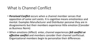 What Is Channel Conflict
• Perceived Conflict occurs when a channel member senses that
opposition of some sort exists. It is cognitive means emotionless and
mental. Examples Manufacturer and Distributor perceive they are in
disagreements but their members experience little emotion (Consider
as Business Norm)
• When emotions (Affect) enter, channel experiences felt conflict or
affective conflict and members consider their channel conflictual.
Organizational members begin to personalize their differences
 