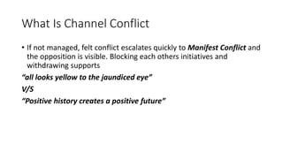 What Is Channel Conflict
• If not managed, felt conflict escalates quickly to Manifest Conflict and
the opposition is visible. Blocking each others initiatives and
withdrawing supports
“all looks yellow to the jaundiced eye”
V/S
“Positive history creates a positive future”
 