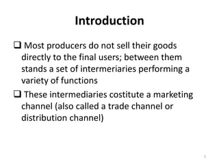 Introduction
 Most producers do not sell their goods
 directly to the final users; between them
 stands a set of intermeriaries performing a
 variety of functions
 These intermediaries costitute a marketing
 channel (also called a trade channel or
 distribution channel)


                                               2
 