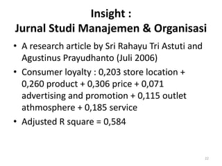 Insight :
Jurnal Studi Manajemen & Organisasi
• A research article by Sri Rahayu Tri Astuti and
  Agustinus Prayudhanto (Juli 2006)
• Consumer loyalty : 0,203 store location +
  0,260 product + 0,306 price + 0,071
  advertising and promotion + 0,115 outlet
  athmosphere + 0,185 service
• Adjusted R square = 0,584


                                                    22
 