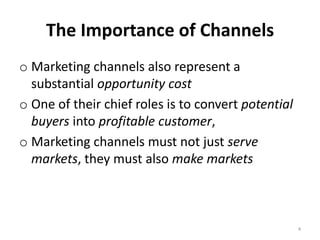 The Importance of Channels
o Marketing channels also represent a
  substantial opportunity cost
o One of their chief roles is to convert potential
  buyers into profitable customer,
o Marketing channels must not just serve
  markets, they must also make markets



                                                     4
 