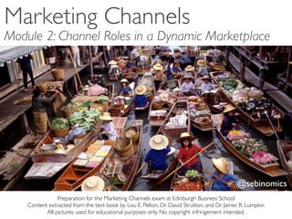 Marketing Channels
Module 2: Channel Roles in a Dynamic Marketplace




                                                                                           @sebinomics
                Preparation for the Marketing Channels exam at Edinburgh Business School
    Content extracted from the text book by Lou E. Pelton, Dr. David Strutton, and Dr. James R. Lumpkin
           All pictures used for educational purposes only. No copyright infringement intended.
 