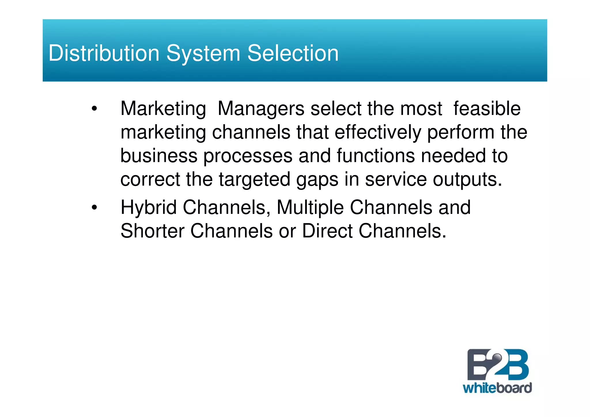 Distribution System Selection

    •   Marketing Managers select the most feasible
        marketing channels that effectively perform the
        business processes and functions needed to
        correct the targeted gaps in service outputs.
    •   Hybrid Channels, Multiple Channels and
        Shorter Channels or Direct Channels.
 