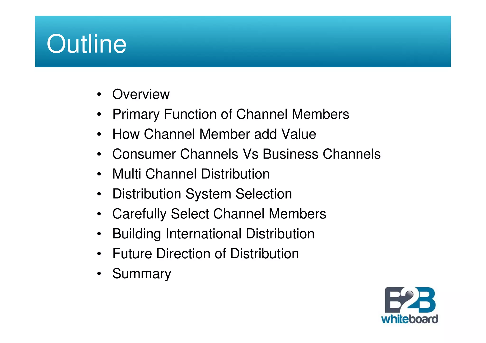 Outline
    •   Overview
    •   Primary Function of Channel Members
    •   How Channel Member add Value
    •   Consumer Channels Vs Business Channels
    •   Multi Channel Distribution
    •   Distribution System Selection
    •   Carefully Select Channel Members
    •   Building International Distribution
    •   Future Direction of Distribution
    •   Summary
 