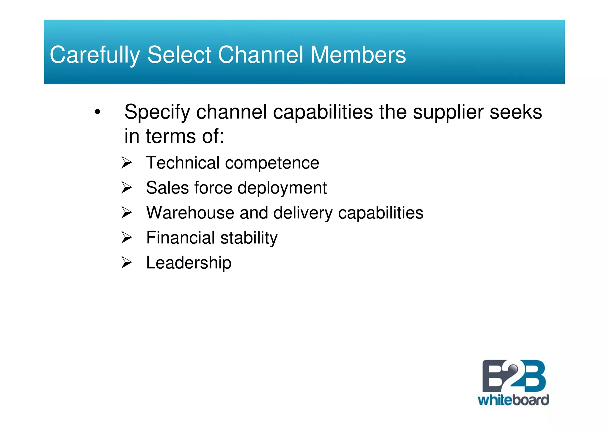 Carefully Select Channel Members

   •   Specify channel capabilities the supplier seeks
       in terms of:
         Technical competence
         Sales force deployment
         Warehouse and delivery capabilities
         Financial stability
         Leadership
 
